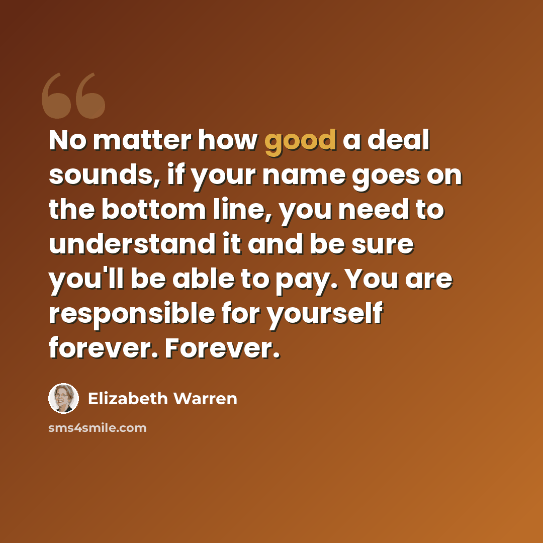 “No matter how good a deal sounds, if your name goes on the bottom line, you need to understand it and be sure you'll be able to pay. You are responsible for yourself forever. Forever.” quote by Elizabeth Warren