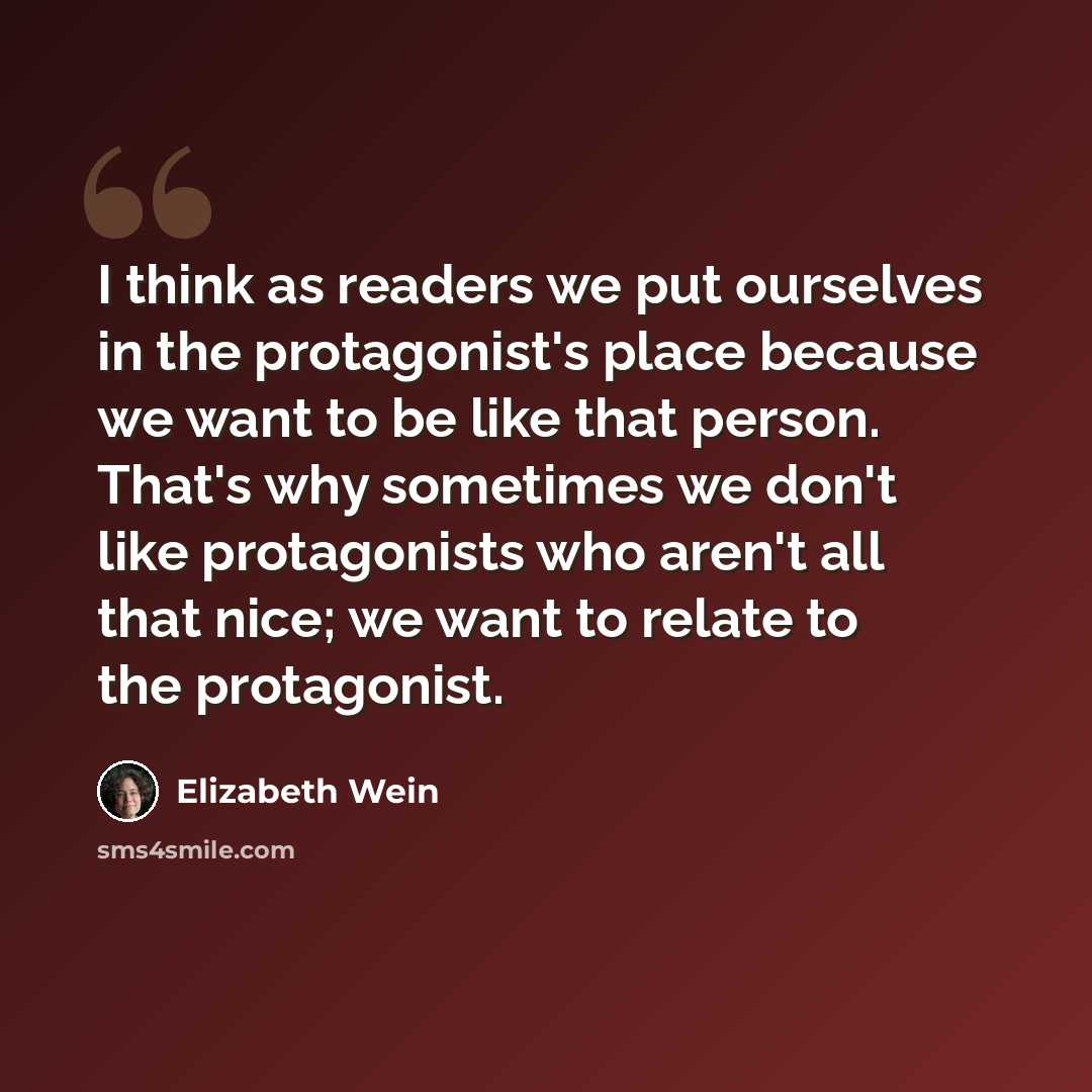 “I think as readers we put ourselves in the protagonist's place because we want to be like that person. That's why sometimes we don't like protagonists who aren't all that nice; we want to relate to the protagonist.” quote by Elizabeth Wein