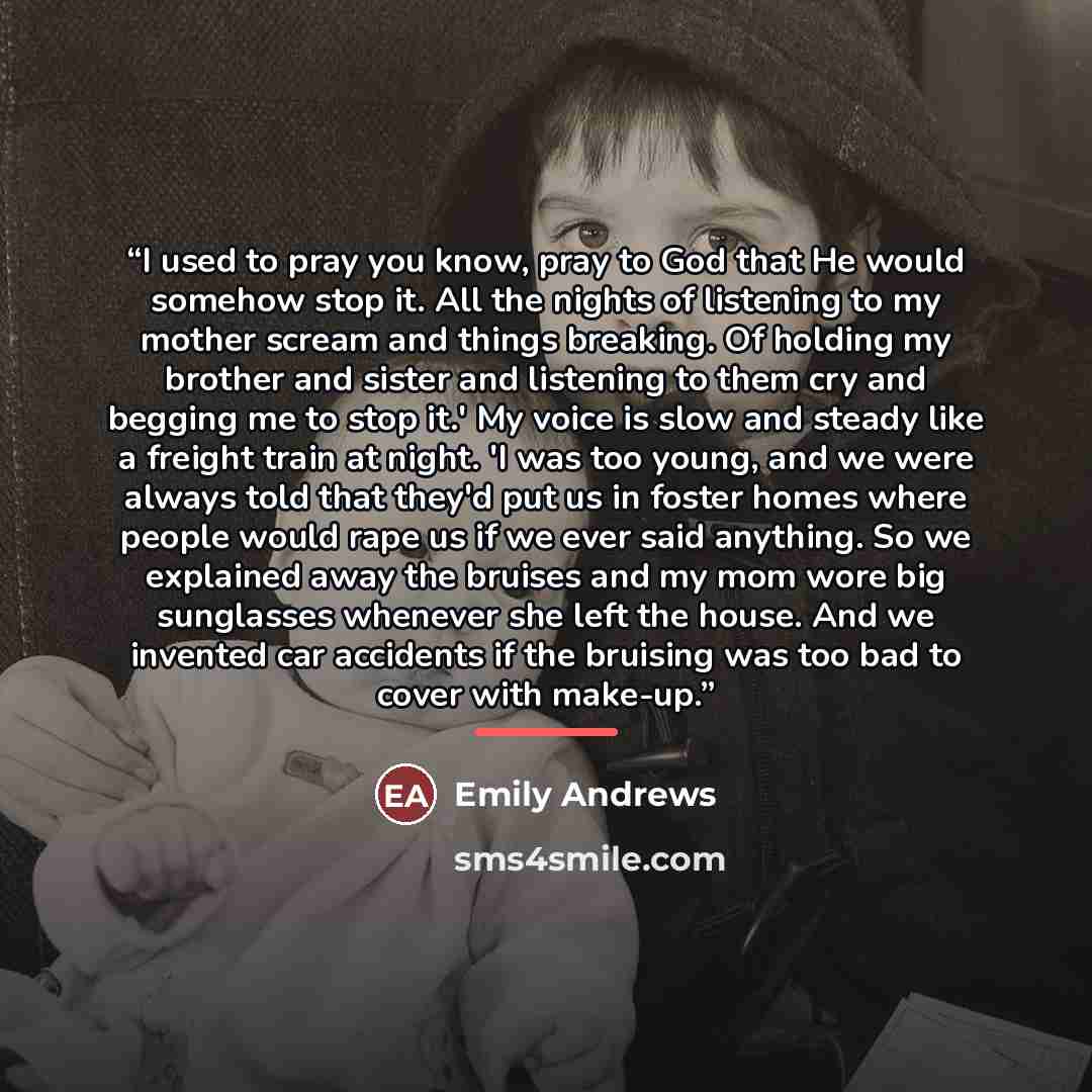 “I used to pray you know, pray to God that He would somehow stop it. All the nights of listening to my mother scream and things breaking. Of holding my brother and sister and listening to them cry and begging me to stop it.' My voice is slow and steady like a freight train at night. 'I was too…” quote by Emily Andrews