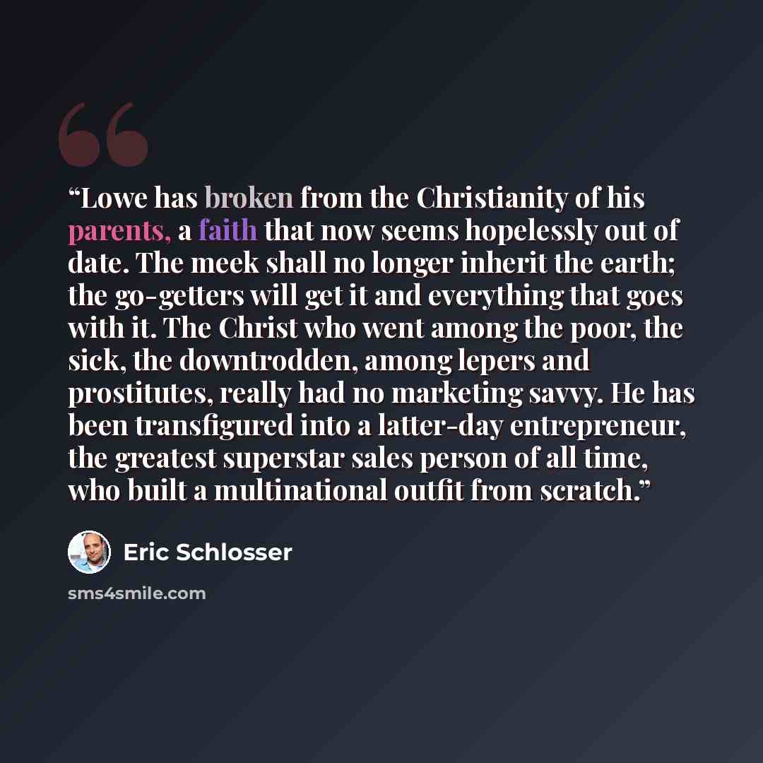 “Lowe has broken from the Christianity of his parents, a faith that now seems hopelessly out of date. The meek shall no longer inherit the earth; the go-getters will get it and everything that goes with it. The Christ who went among the poor, the sick, the downtrodden, among lepers and prostitutes…” quote by Eric Schlosser