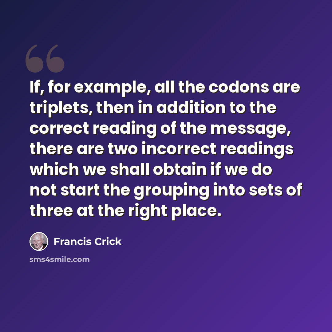 “If, for example, all the codons are triplets, then in addition to the correct reading of the message, there are two incorrect readings which we shall obtain if we do not start the grouping into sets of three at the right place.” quote by Francis Crick