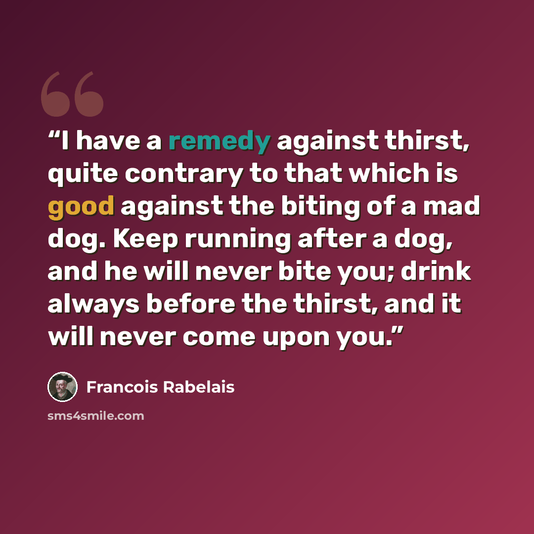 “I have a remedy against thirst, quite contrary to that which is good against the biting of a mad dog. Keep running after a dog, and he will never bite you; drink always before the thirst, and it will never come upon you.” quote by François Rabelais