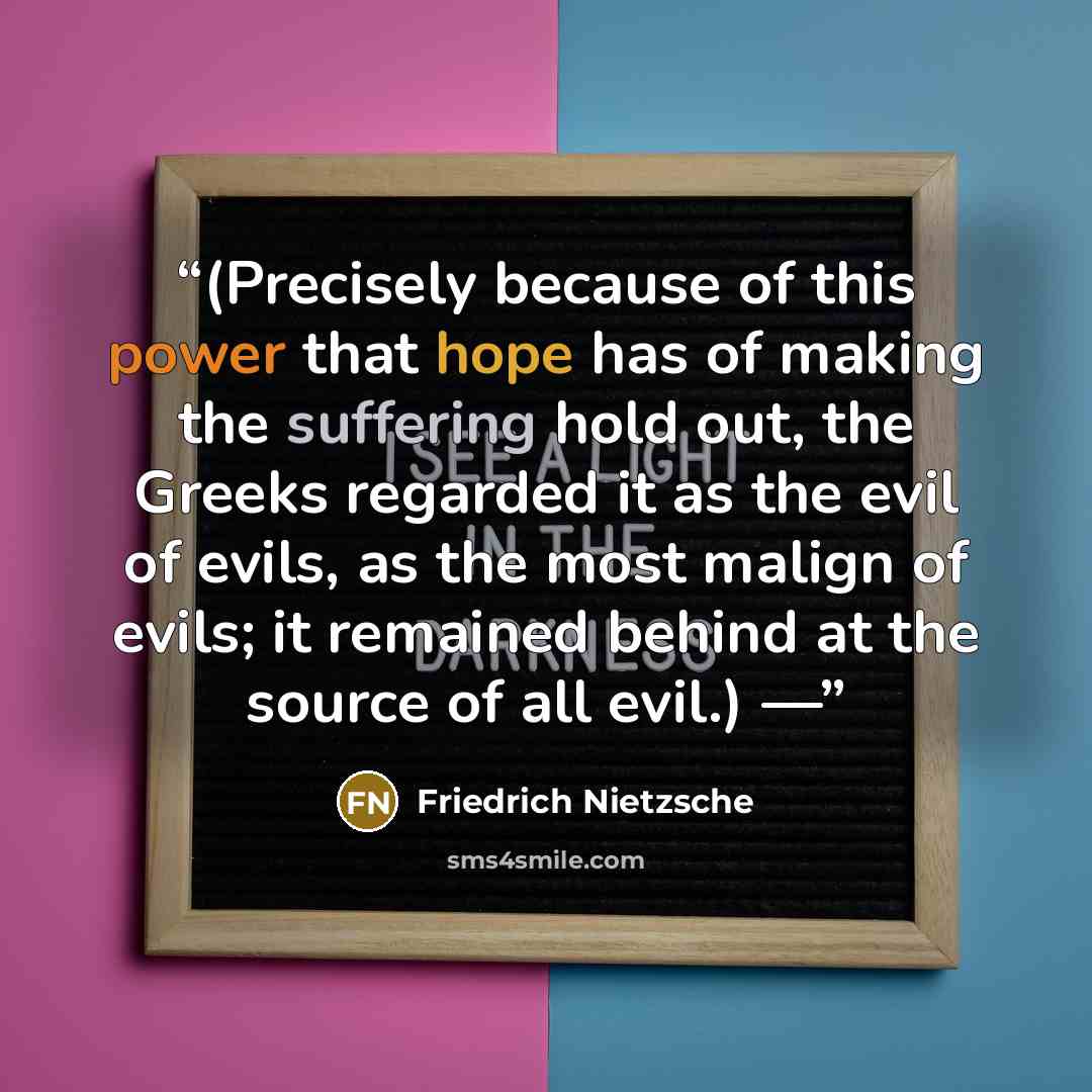 “(Precisely because of this power that hope has of making the suffering hold out, the Greeks regarded it as the evil of evils, as the most malign of evils; it remained behind at the source of all evil.) —” quote by Friedrich Nietzsche