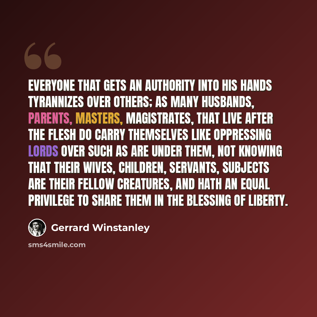 “Everyone that gets an authority into his hands tyrannizes over others; as many husbands, parents, masters, magistrates, that live after the flesh do carry themselves like oppressing lords over such as are under them, not knowing that their wives, children, servants, subjects are their fellow…” quote by Gerrard Winstanley
