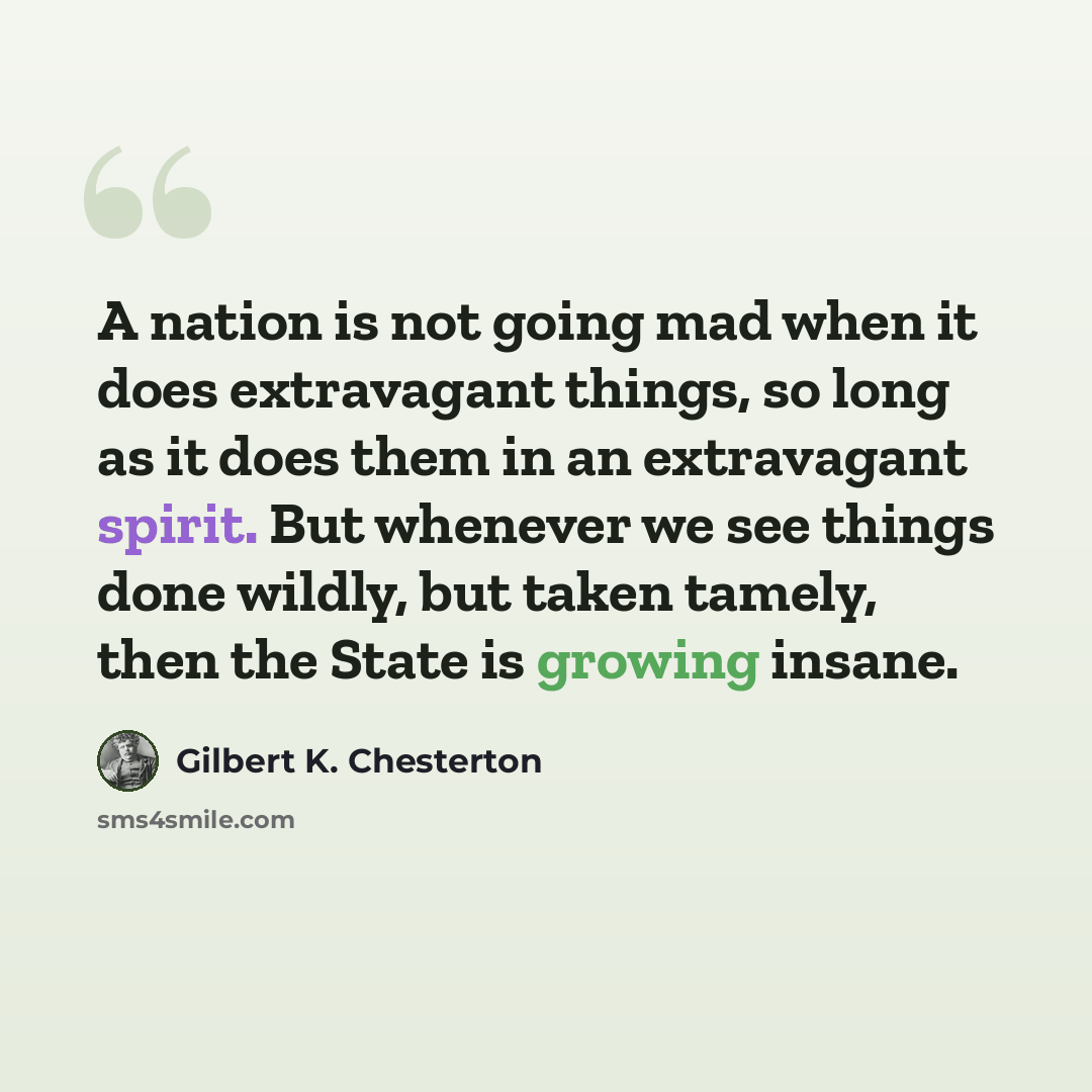 “A nation is not going mad when it does extravagant things, so long as it does them in an extravagant spirit. But whenever we see things done wildly, but taken tamely, then the State is growing insane.” quote by Gilbert K. Chesterton