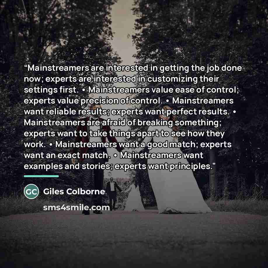 “Mainstreamers are interested in getting the job done now; experts are interested in customizing their settings first. • Mainstreamers value ease of control; experts value precision of control. • Mainstreamers want reliable results; experts want perfect results. • Mainstreamers are afraid of…” quote by Giles Colborne