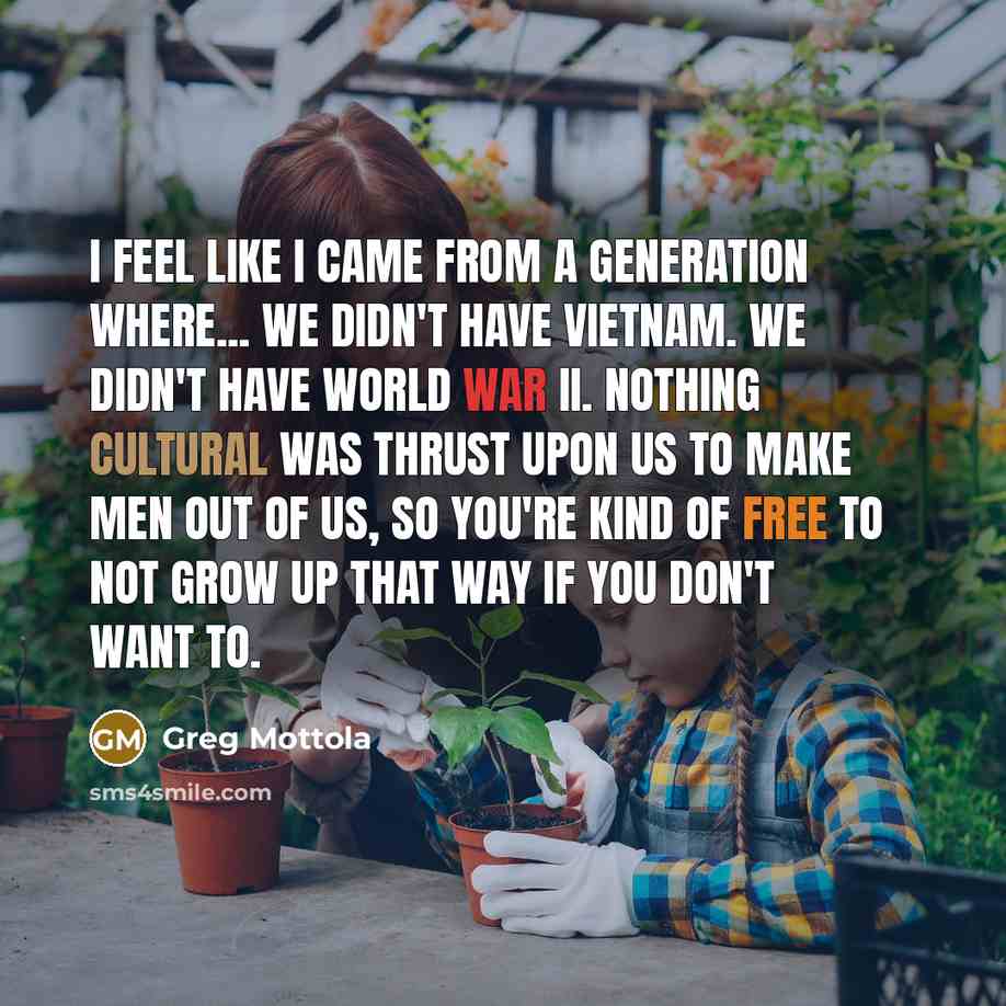 “I feel like I came from a generation where... We didn't have Vietnam. We didn't have World War II. Nothing cultural was thrust upon us to make men out of us, so you're kind of free to not grow up that way if you don't want to.” quote by Greg Mottola