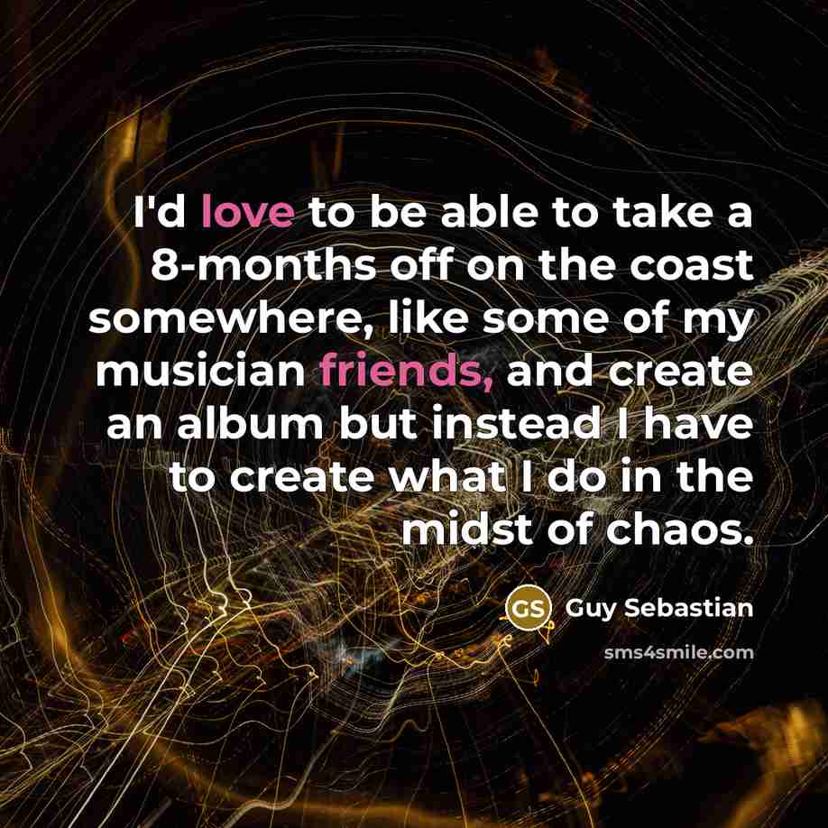 “I'd love to be able to take a 8-months off on the coast somewhere, like some of my musician friends, and create an album but instead I have to create what I do in the midst of chaos.” quote by Guy Sebastian