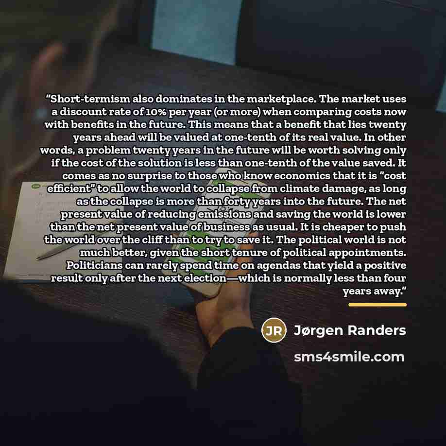 “Short-termism also dominates in the marketplace. The market uses a discount rate of 10% per year (or more) when comparing costs now with benefits in the future. This means that a benefit that lies twenty years ahead will be valued at one-tenth of its real value. In other words, a problem twenty…” quote by Jørgen Randers