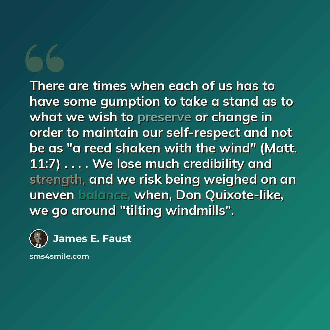 “There are times when each of us has to have some gumption to take a stand as to what we wish to preserve or change in order to maintain our self-respect and not be as "a reed shaken with the wind" (Matt. 11:7) . . . . We lose much credibility and strength, and we risk being weighed on an uneven…” quote by James E. Faust