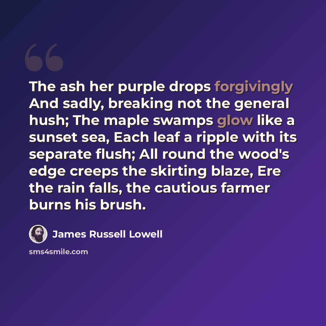“The ash her purple drops forgivingly And sadly, breaking not the general hush; The maple swamps glow like a sunset sea, Each leaf a ripple with its separate flush; All round the wood's edge creeps the skirting blaze, Ere the rain falls, the cautious farmer burns his brush.” quote by James Russell Lowell