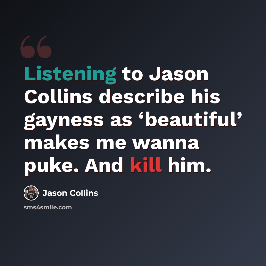 “Listening to Jason Collins describe his gayness as ‘beautiful’ makes me wanna puke. And kill him.” quote by Jason Collins