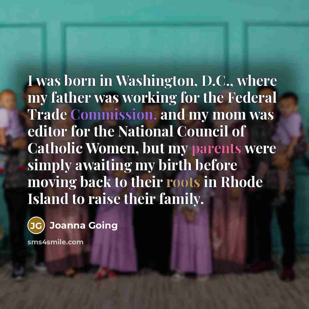 “I was born in Washington, D.C., where my father was working for the Federal Trade Commission, and my mom was editor for the National Council of Catholic Women, but my parents were simply awaiting my birth before moving back to their roots in Rhode Island to raise their family.” quote by Joanna Going