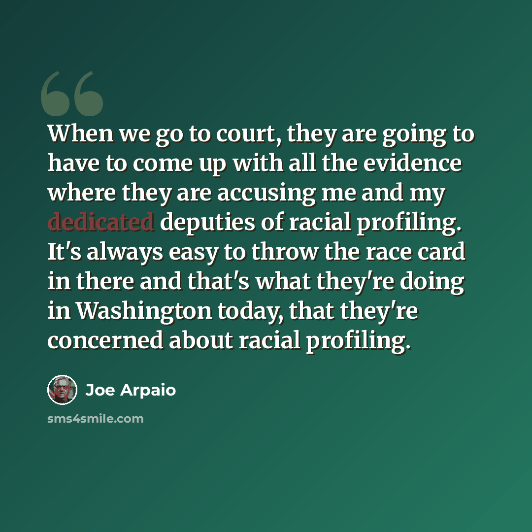 “When we go to court, they are going to have to come up with all the evidence where they are accusing me and my dedicated deputies of racial profiling. It's always easy to throw the race card in there and that's what they're doing in Washington today, that they're concerned about racial profiling.” quote by Joe Arpaio