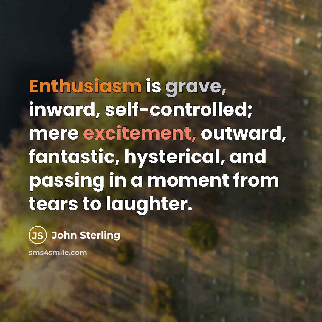 “Enthusiasm is grave, inward, self-controlled; mere excitement, outward, fantastic, hysterical, and passing in a moment from tears to laughter.” quote by John Sterling