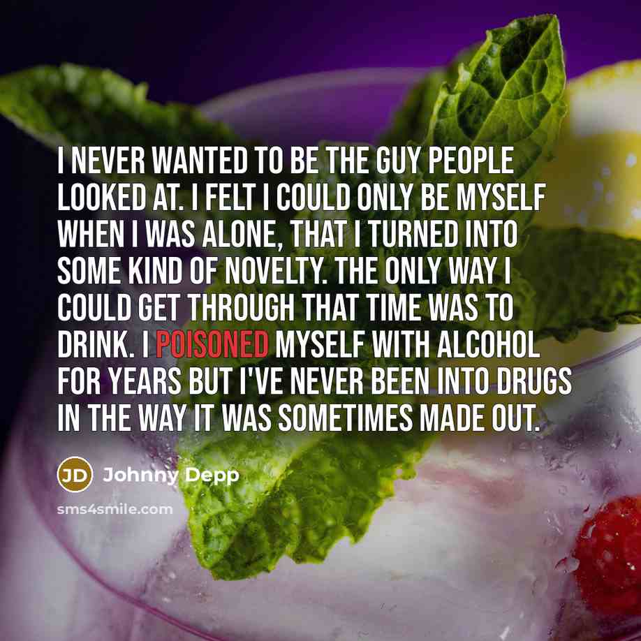 “I never wanted to be the guy people looked at. I felt I could only be myself when I was alone, that I turned into some kind of novelty. The only way I could get through that time was to drink. I poisoned myself with alcohol for years but I've never been into drugs in the way it was sometimes made…” quote by Johnny Depp