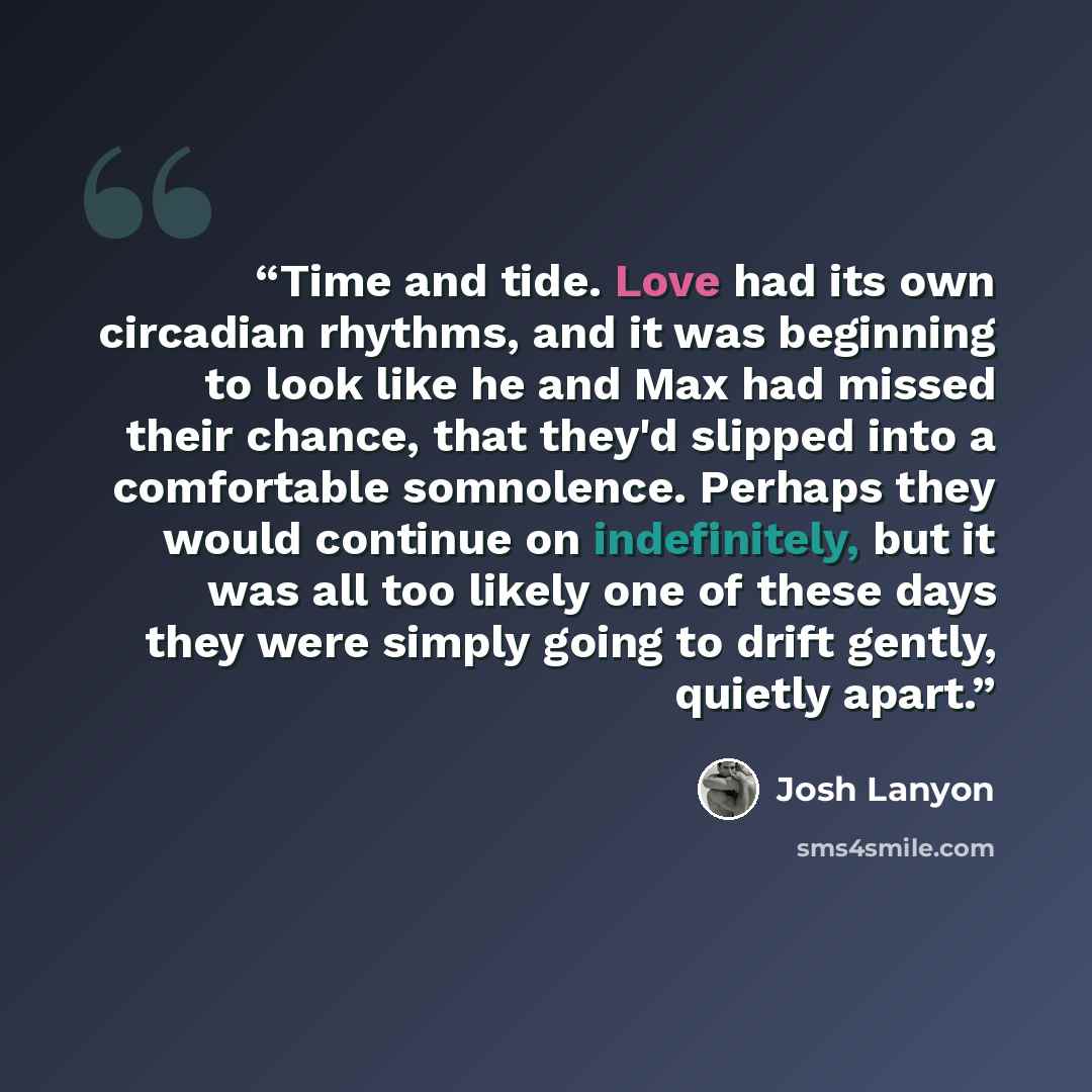 “Time and tide. Love had its own circadian rhythms, and it was beginning to look like he and Max had missed their chance, that they'd slipped into a comfortable somnolence. Perhaps they would continue on indefinitely, but it was all too likely one of these days they were simply going to drift…” quote by Josh Lanyon