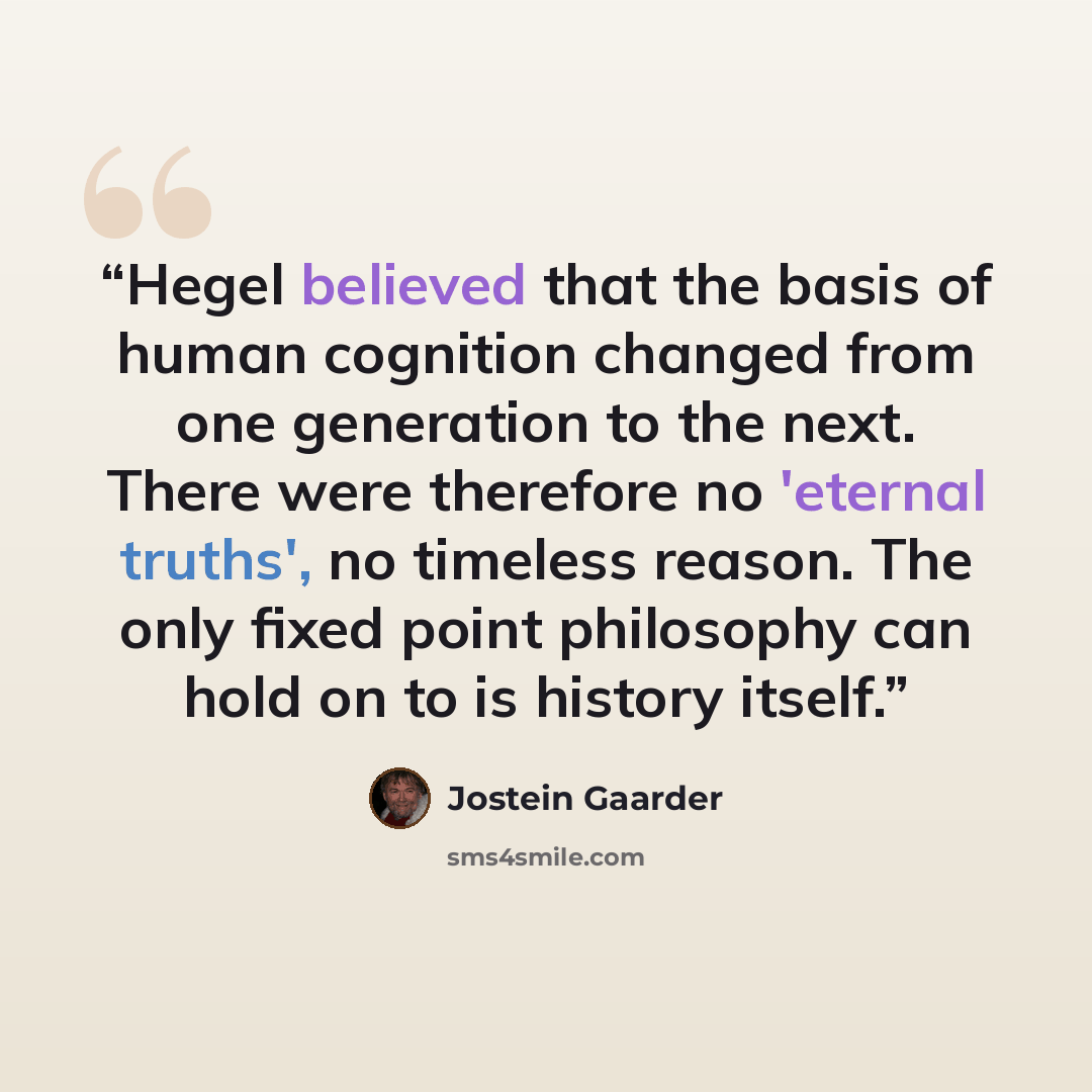 “Hegel believed that the basis of human cognition changed from one generation to the next. There were therefore no 'eternal truths', no timeless reason. The only fixed point philosophy can hold on to is history itself.” quote by Jostein Gaarder