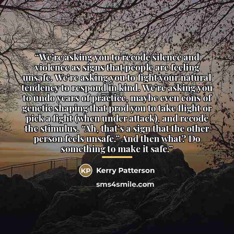 “We’re asking you to recode silence and violence as signs that people are feeling unsafe. We’re asking you to fight your natural tendency to respond in kind. We’re asking you to undo years of practice, maybe even eons of genetic shaping that prod you to take flight or pick a fight (when under…” quote by Kerry Patterson
