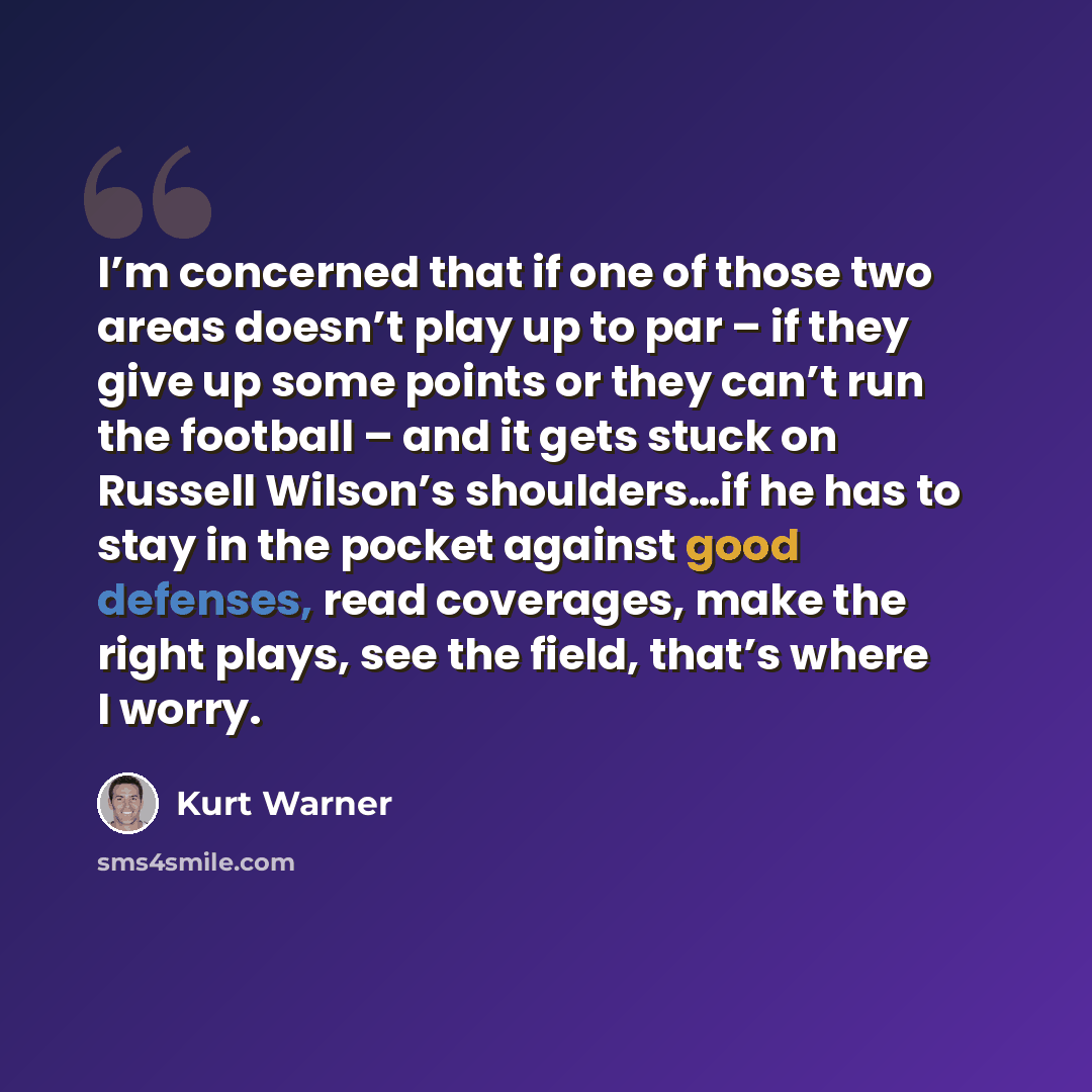 “I’m concerned that if one of those two areas doesn’t play up to par – if they give up some points or they can’t run the football – and it gets stuck on Russell Wilson’s shoulders…if he has to stay in the pocket against good defenses, read coverages, make the right plays, see the field, that’s…” quote by Kurt Warner