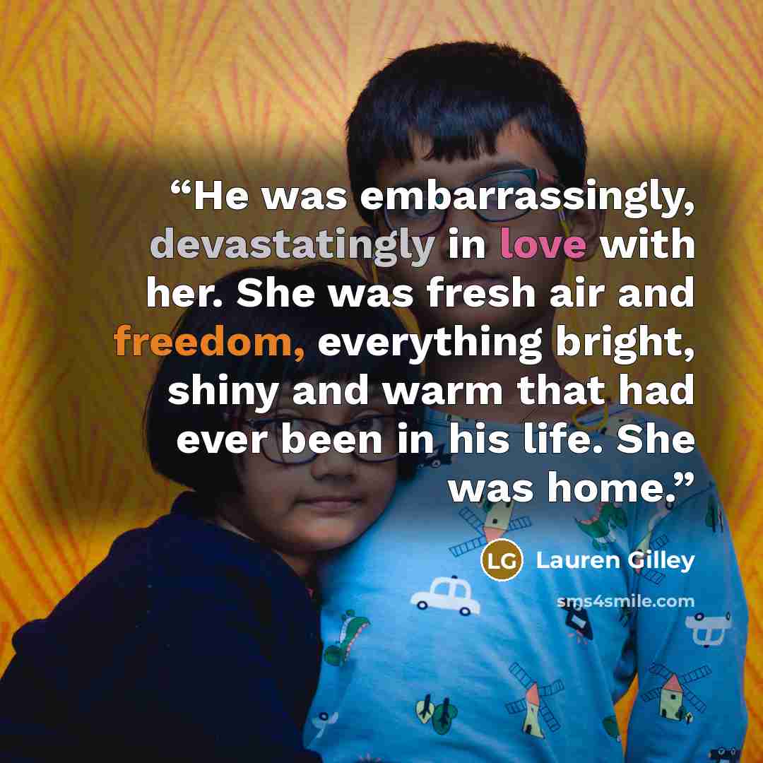 “He was embarrassingly, devastatingly in love with her. She was fresh air and freedom, everything bright, shiny and warm that had ever been in his life. She was home.” quote by Lauren Gilley