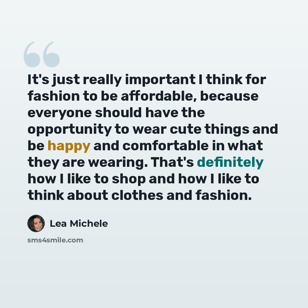 “It's just really important I think for fashion to be affordable, because everyone should have the opportunity to wear cute things and be happy and comfortable in what they are wearing. That's definitely how I like to shop and how I like to think about clothes and fashion.” quote by Lea Michele