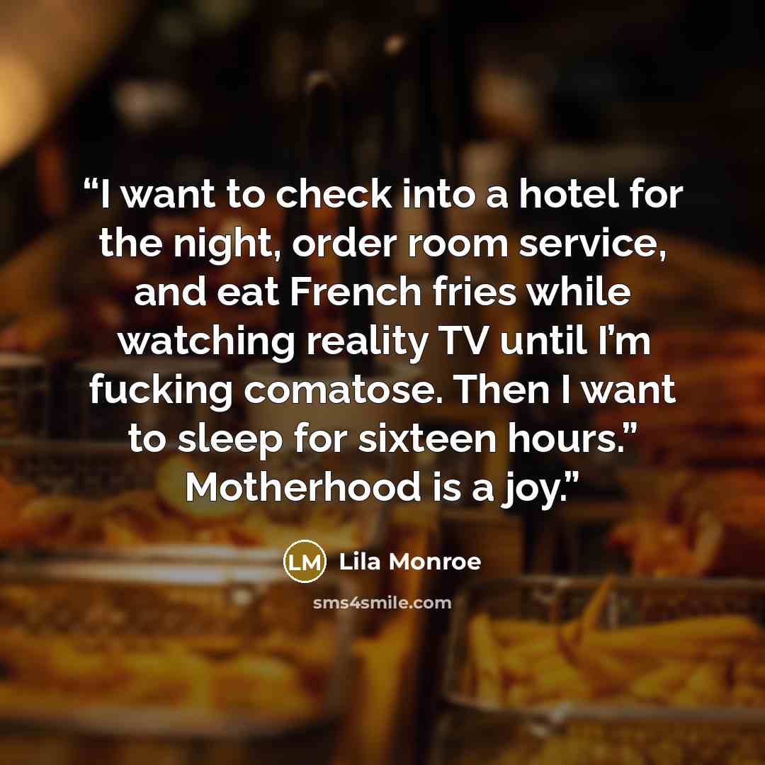 “I want to check into a hotel for the night, order room service, and eat French fries while watching reality TV until I’m fucking comatose. Then I want to sleep for sixteen hours.” Motherhood is a joy.” quote by Lila Monroe