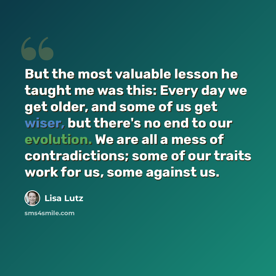 “But the most valuable lesson he taught me was this: Every day we get older, and some of us get wiser, but there's no end to our evolution. We are all a mess of contradictions; some of our traits work for us, some against us.” quote by Lisa Lutz