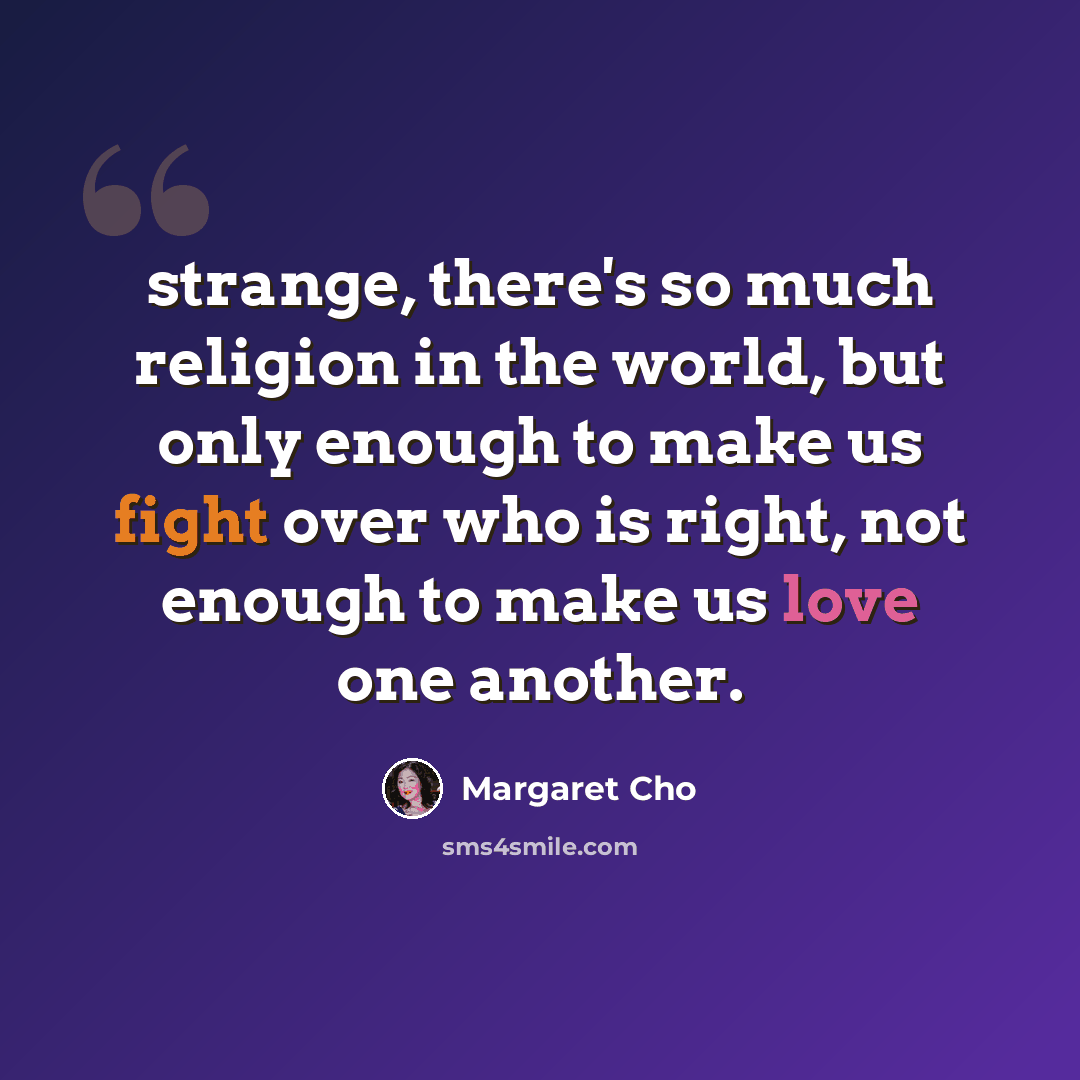 “strange, there's so much religion in the world, but only enough to make us fight over who is right, not enough to make us love one another.” quote by Margaret Cho