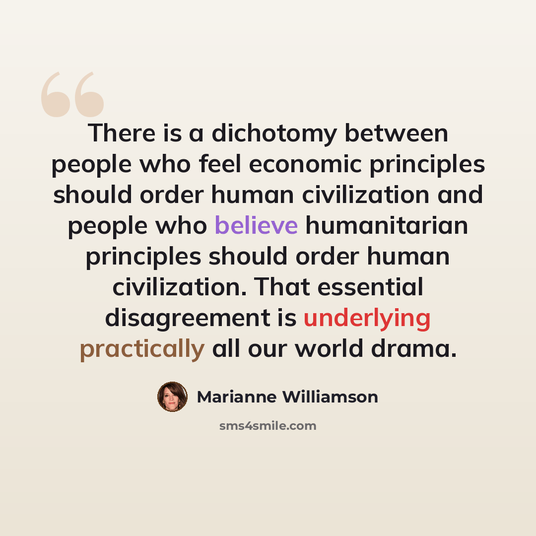 “There is a dichotomy between people who feel economic principles should order human civilization and people who believe humanitarian principles should order human civilization. That essential disagreement is underlying practically all our world drama.” quote by Marianne Williamson