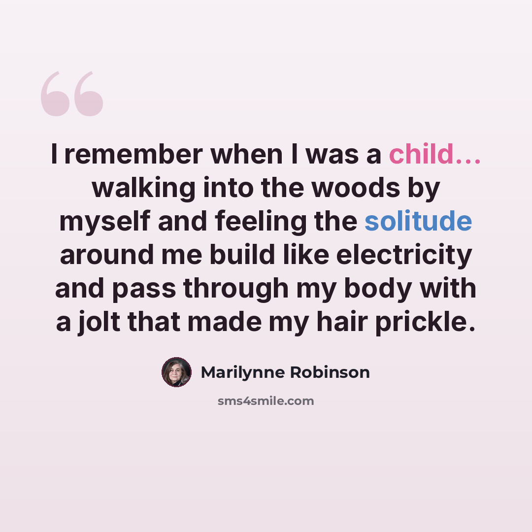 “I remember when I was a child... walking into the woods by myself and feeling the solitude around me build like electricity and pass through my body with a jolt that made my hair prickle.” quote by Marilynne Robinson