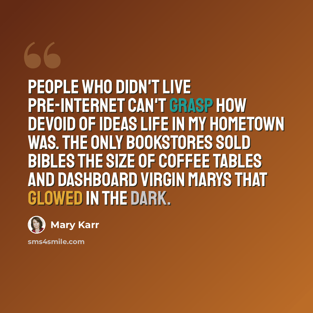 “People who didn't live pre-Internet can't grasp how devoid of ideas life in my hometown was. The only bookstores sold Bibles the size of coffee tables and dashboard Virgin Marys that glowed in the dark.” quote by Mary Karr