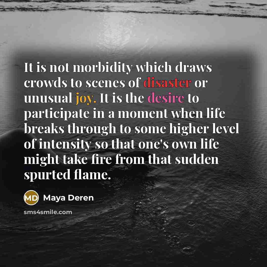 “It is not morbidity which draws crowds to scenes of disaster or unusual joy. It is the desire to participate in a moment when life breaks through to some higher level of intensity so that one's own life might take fire from that sudden spurted flame.” quote by Maya Deren