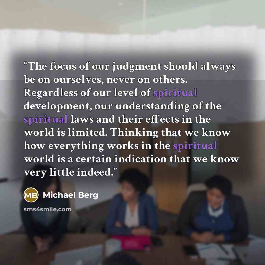 “The focus of our judgment should always be on ourselves, never on others. Regardless of our level of spiritual development, our understanding of the spiritual laws and their effects in the world is limited. Thinking that we know how everything works in the spiritual world is a certain indication…” quote by Michael Berg