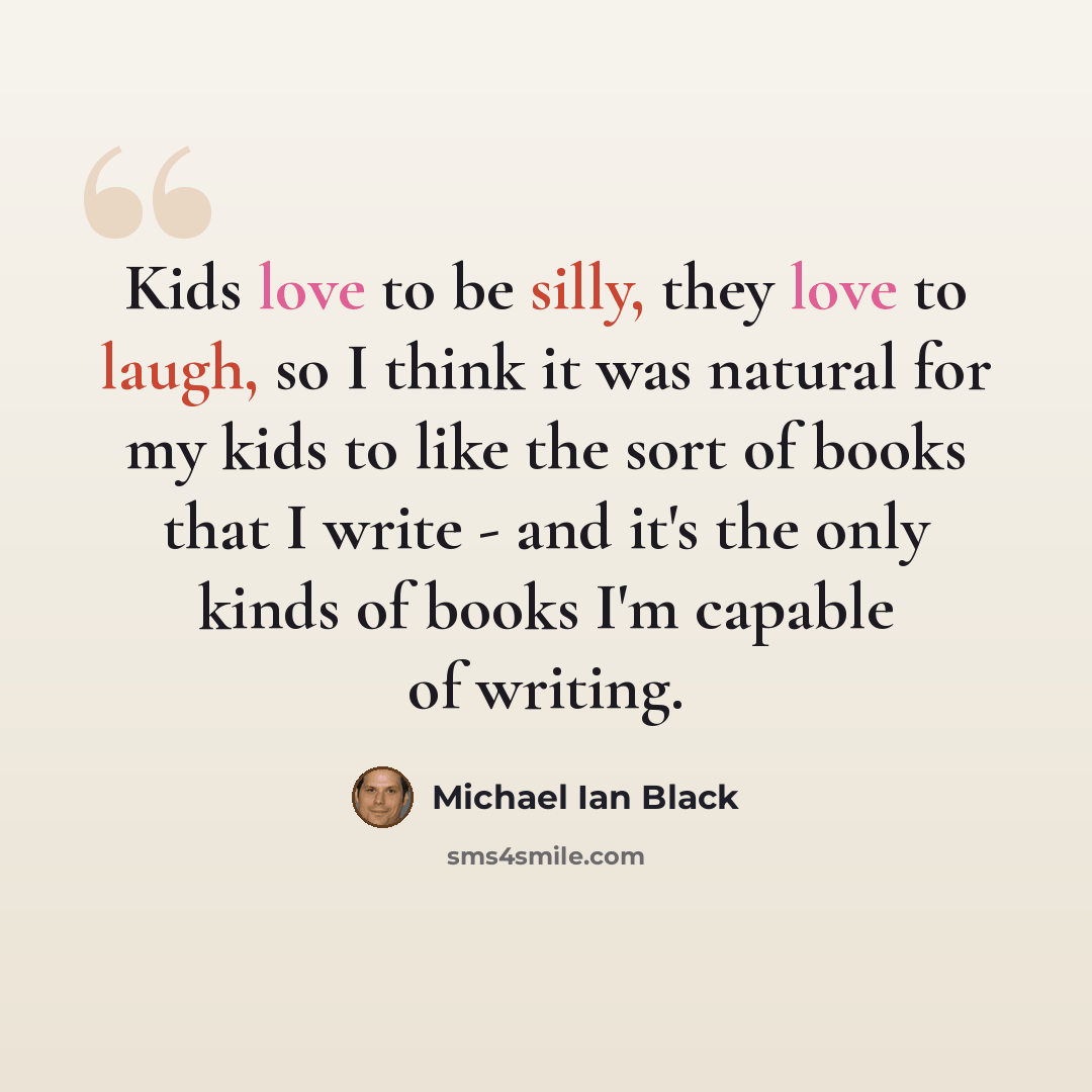 “Kids love to be silly, they love to laugh, so I think it was natural for my kids to like the sort of books that I write - and it's the only kinds of books I'm capable of writing.” quote by Michael Ian Black