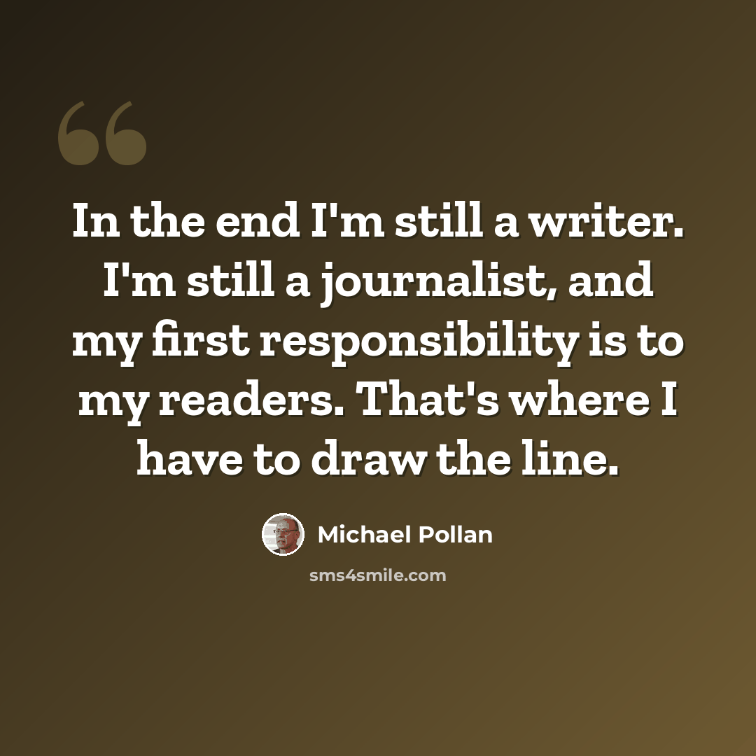 “In the end I'm still a writer. I'm still a journalist, and my first responsibility is to my readers. That's where I have to draw the line.” quote by Michael Pollan