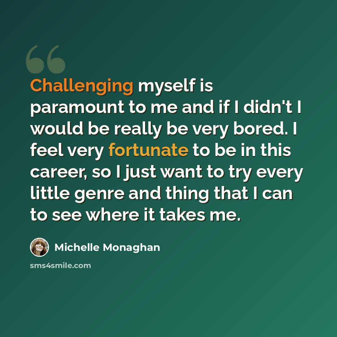 “Challenging myself is paramount to me and if I didn't I would be really be very bored. I feel very fortunate to be in this career, so I just want to try every little genre and thing that I can to see where it takes me.” quote by Michelle Monaghan