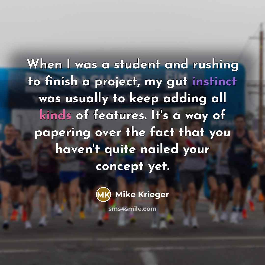 “When I was a student and rushing to finish a project, my gut instinct was usually to keep adding all kinds of features. It's a way of papering over the fact that you haven't quite nailed your concept yet.” quote by Mike Krieger
