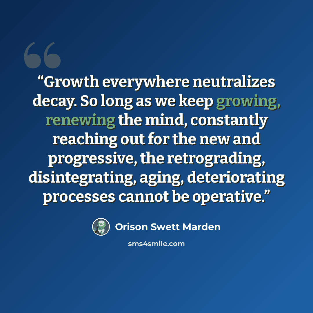 “Growth everywhere neutralizes decay. So long as we keep growing, renewing the mind, constantly reaching out for the new and progressive, the retrograding, disintegrating, aging, deteriorating processes cannot be operative.” quote by Orison Swett Marden