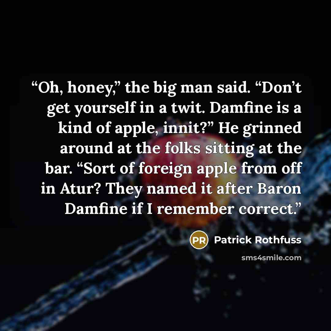 “Oh, honey,” the big man said. “Don’t get yourself in a twit. Damfine is a kind of apple, innit?” He grinned around at the folks sitting at the bar. “Sort of foreign apple from off in Atur? They named it after Baron Damfine if I remember correct.” quote by Patrick Rothfuss