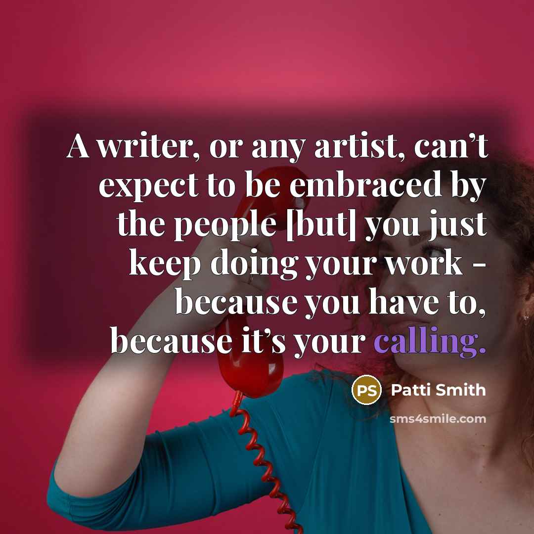 “A writer, or any artist, can’t expect to be embraced by the people [but] you just keep doing your work - because you have to, because it’s your calling.” quote by Patti Smith