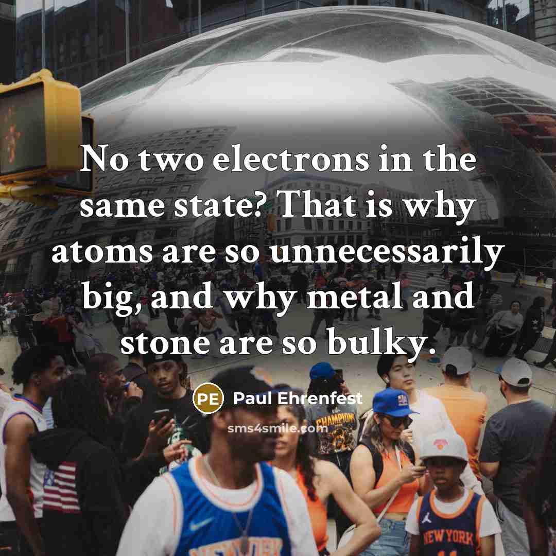 “No two electrons in the same state? That is why atoms are so unnecessarily big, and why metal and stone are so bulky.” quote by Paul Ehrenfest