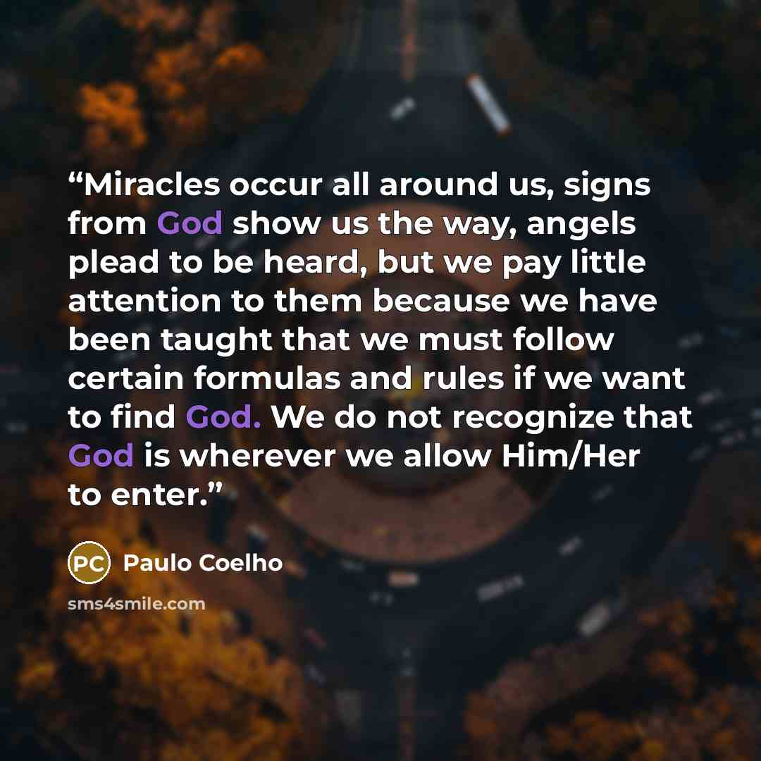 “Miracles occur all around us, signs from God show us the way, angels plead to be heard, but we pay little attention to them because we have been taught that we must follow certain formulas and rules if we want to find God. We do not recognize that God is wherever we allow Him/Her to enter.” quote by Paulo Coelho