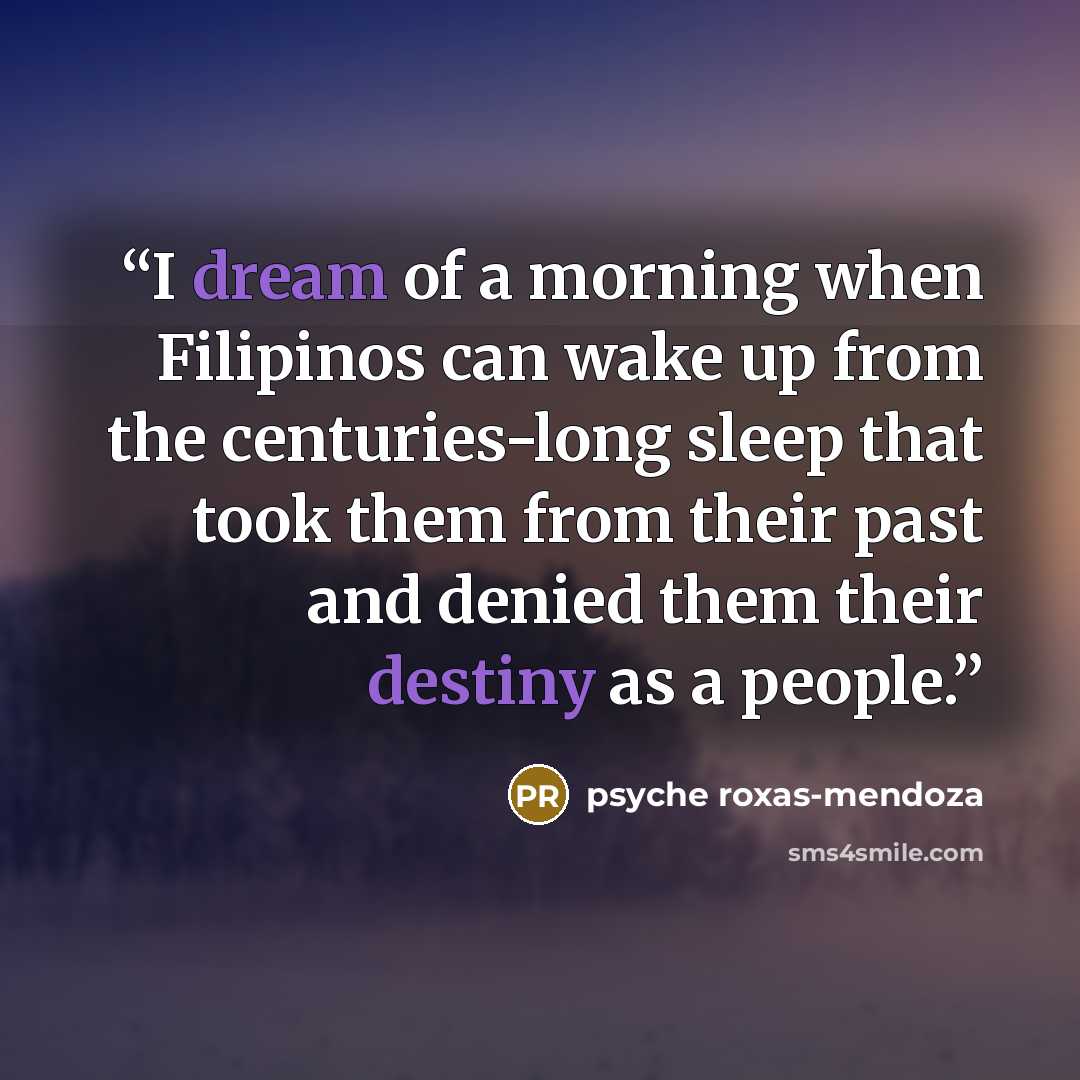 “I dream of a morning when Filipinos can wake up from the centuries-long sleep that took them from their past and denied them their destiny as a people.” quote by psyche roxas-mendoza
