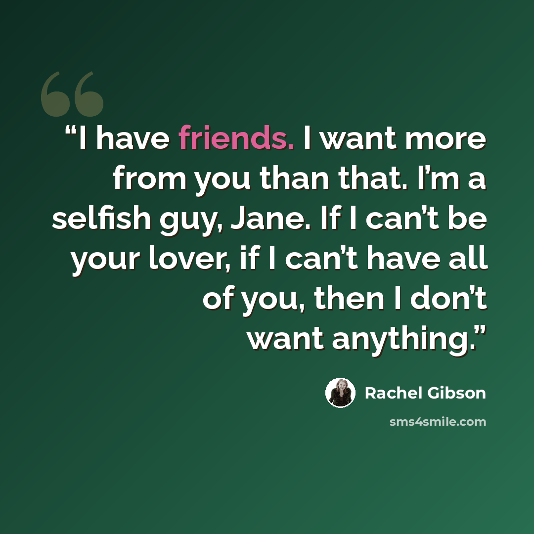 “I have friends. I want more from you than that. I’m a selfish guy, Jane. If I can’t be your lover, if I can’t have all of you, then I don’t want anything.” quote by Rachel Gibson