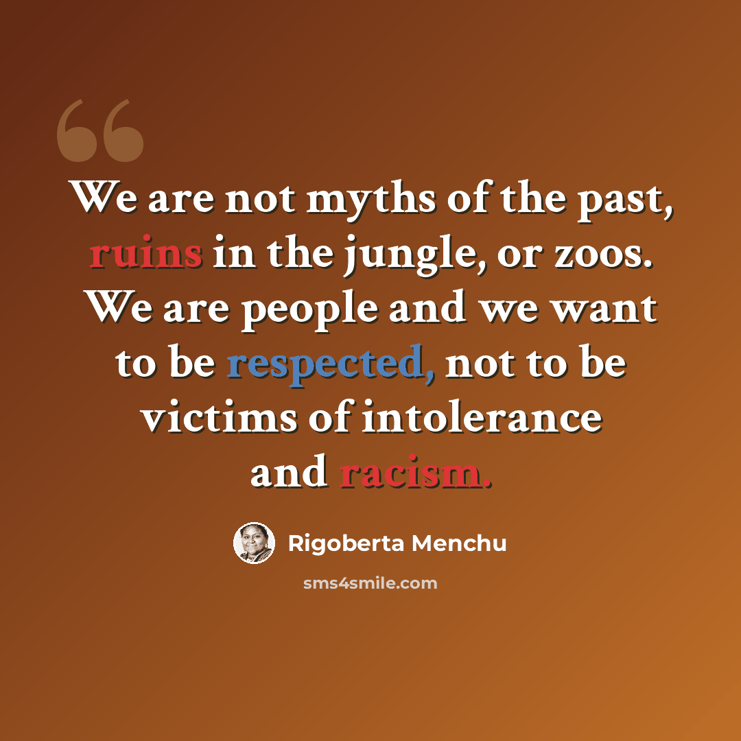 “We are not myths of the past, ruins in the jungle, or zoos. We are people and we want to be respected, not to be victims of intolerance and racism.” quote by Rigoberta Menchu