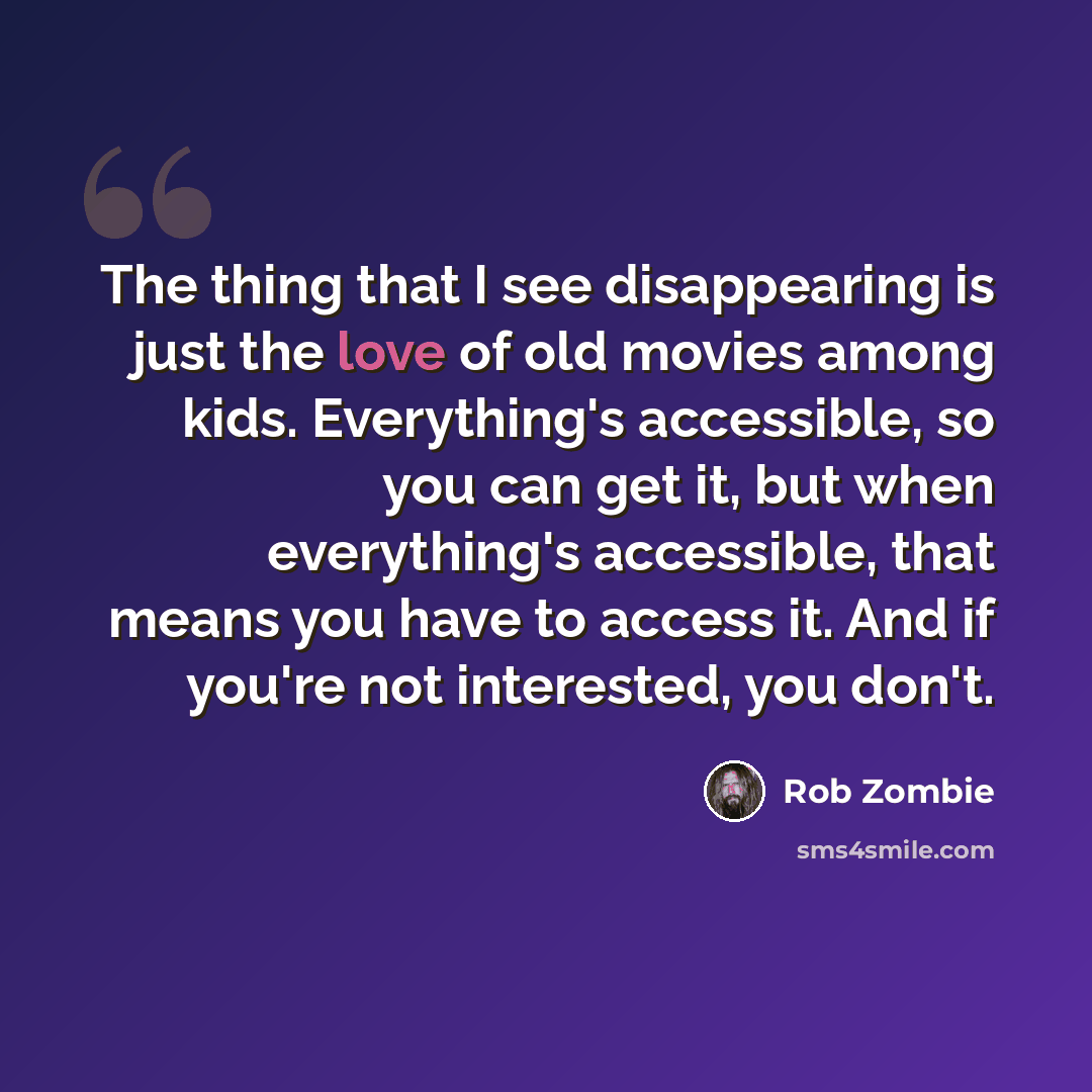“The thing that I see disappearing is just the love of old movies among kids. Everything's accessible, so you can get it, but when everything's accessible, that means you have to access it. And if you're not interested, you don't.” quote by Rob Zombie