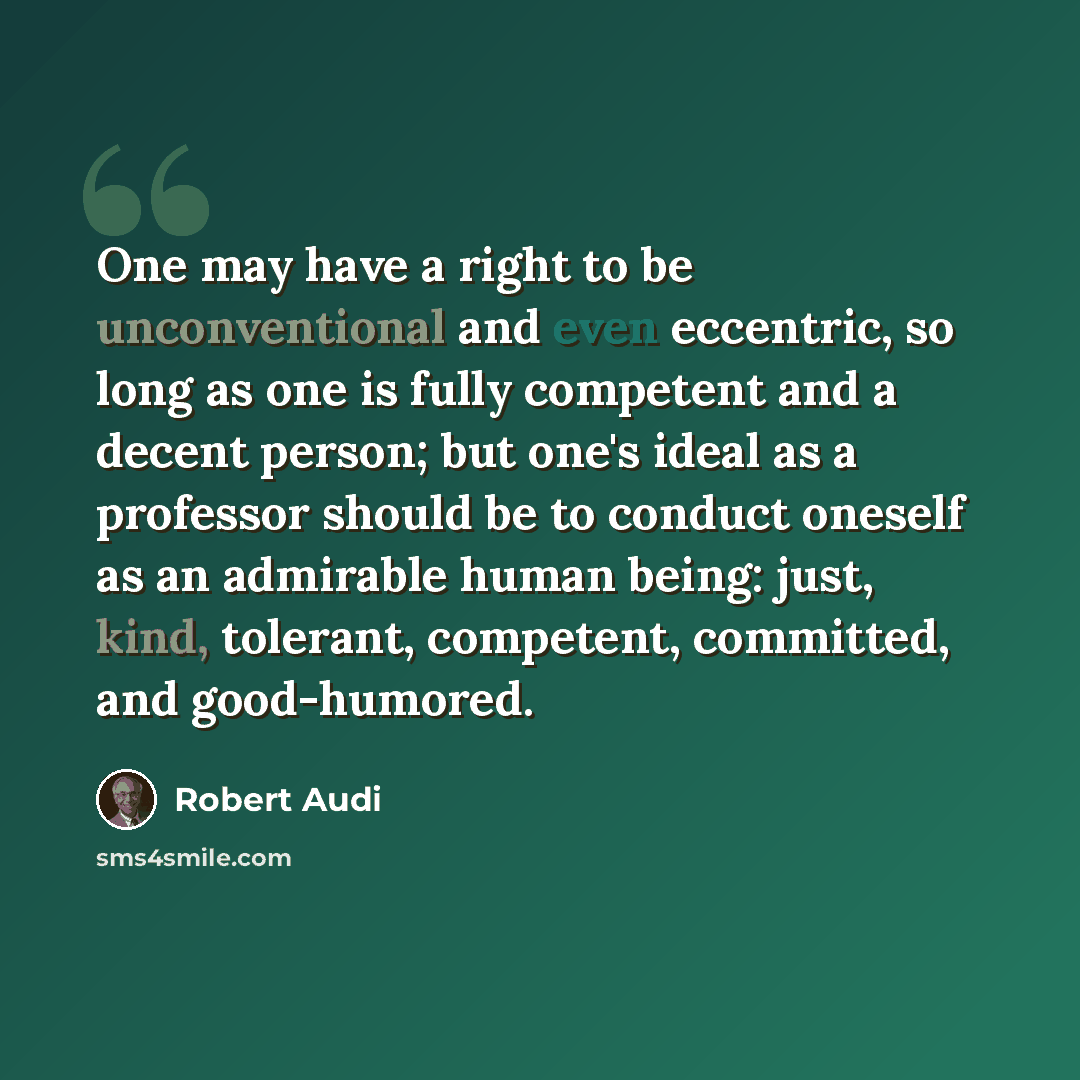 “One may have a right to be unconventional and even eccentric, so long as one is fully competent and a decent person; but one's ideal as a professor should be to conduct oneself as an admirable human being: just, kind, tolerant, competent, committed, and good-humored.” quote by Robert Audi