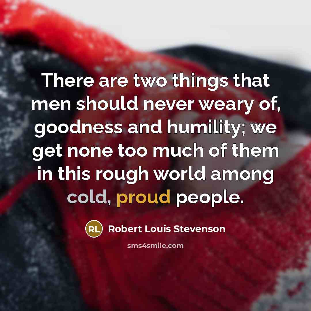 “There are two things that men should never weary of, goodness and humility; we get none too much of them in this rough world among cold, proud people.” quote by Robert Louis Stevenson