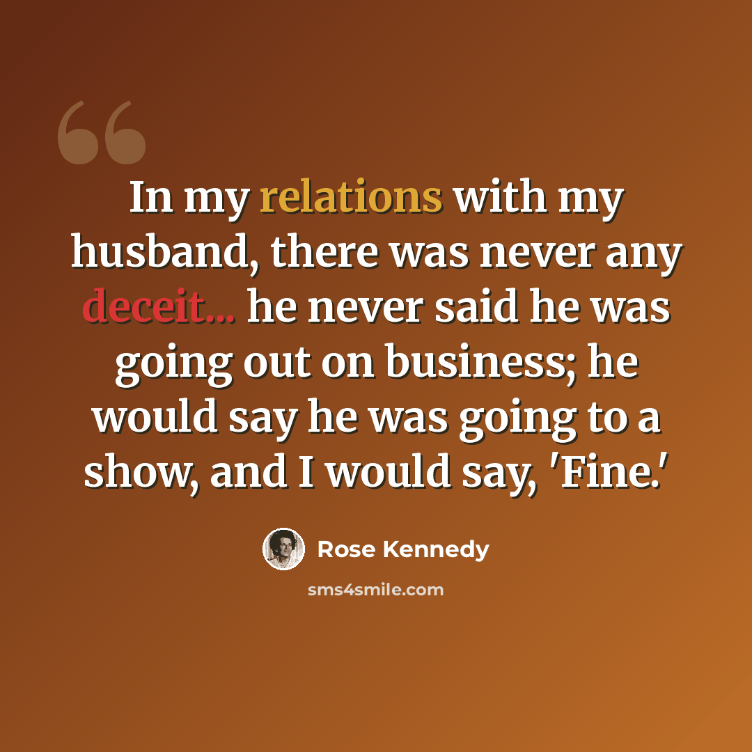 “In my relations with my husband, there was never any deceit... he never said he was going out on business; he would say he was going to a show, and I would say, 'Fine.'” quote by Rose Kennedy